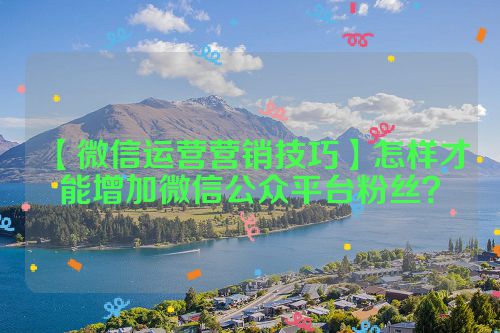 【微信运营营销技巧】怎样才能增加微信公众平台粉丝？